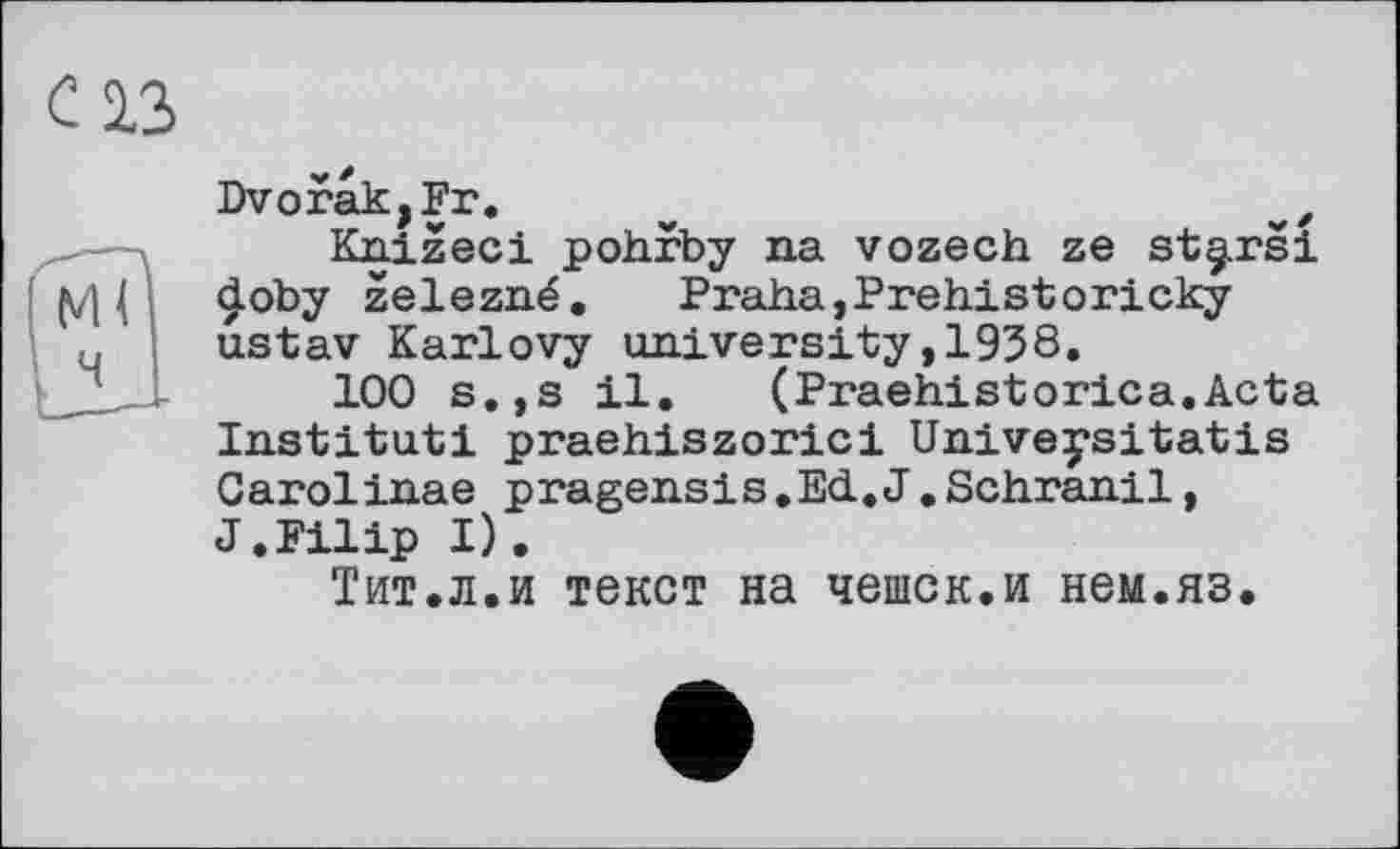 ﻿с із
Dvorak,Fr. v	z
Knizeci pohrby na vozech ze st^rsi doby zelezné. Praha,Prehistoricky ustav Karlovy university,1938.
100 s.,s il.	(Praehistorica.Acta
Institut! praehiszorici Univeysitatis Carolinas pragensis.Ed.J.Schranil, J.Filip I).
Тит.л.и текст на чешек.и нем.яз.